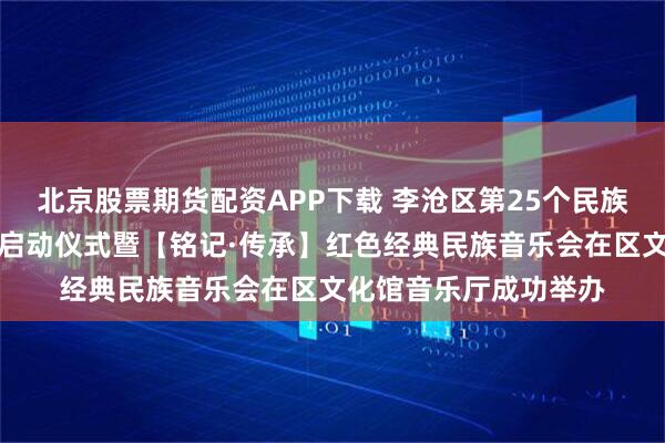 北京股票期货配资APP下载 李沧区第25个民族团结进步宣传月活动启动仪式暨【铭记·传承】红色经典民族音乐会在区文化馆音乐厅成功举办