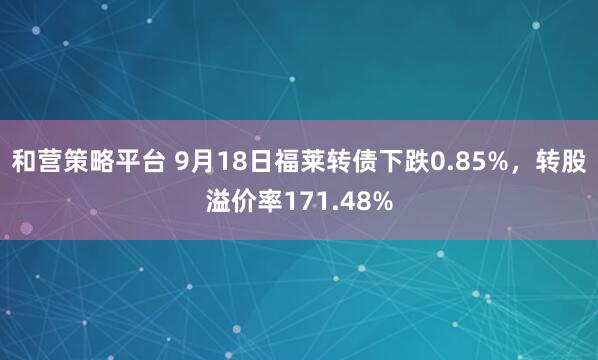 和营策略平台 9月18日福莱转债下跌0.85%，转股溢价率171.48%