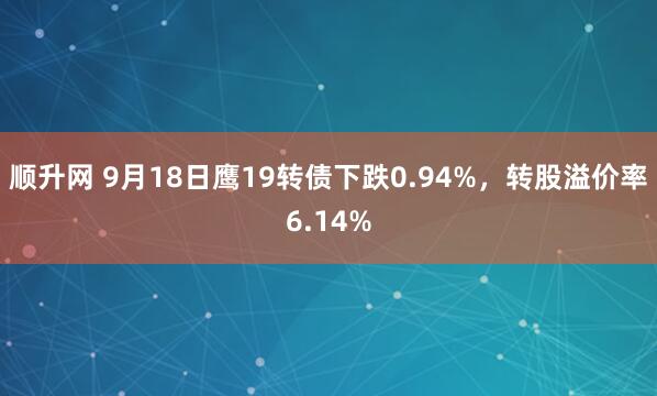 顺升网 9月18日鹰19转债下跌0.94%，转股溢价率6.14%
