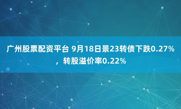 广州股票配资平台 9月18日景23转债下跌0.27%,转股溢价率0.22%