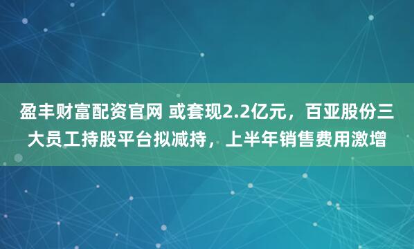 盈丰财富配资官网 或套现2.2亿元，百亚股份三大员工持股平台拟减持，上半年销售费用激增