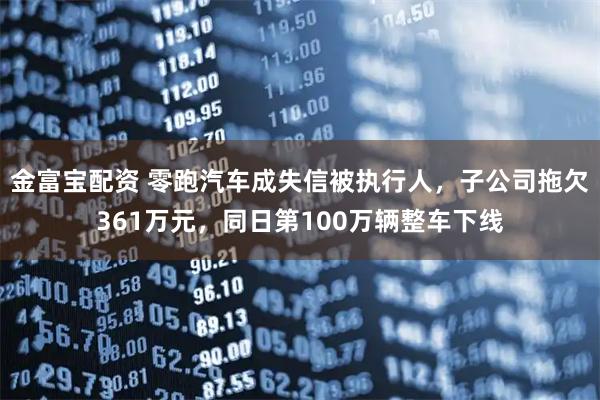 金富宝配资 零跑汽车成失信被执行人，子公司拖欠361万元，同日第100万辆整车下线
