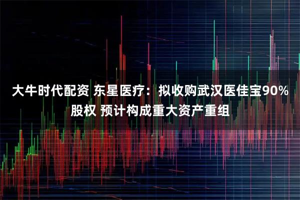 大牛时代配资 东星医疗：拟收购武汉医佳宝90%股权 预计构成重大资产重组