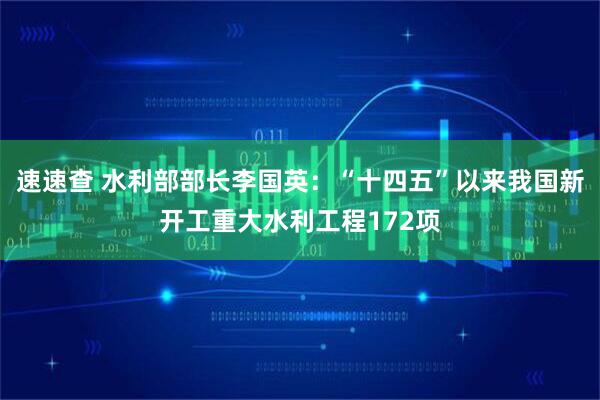 速速查 水利部部长李国英：“十四五”以来我国新开工重大水利工程172项