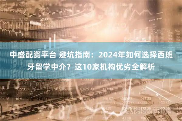 中盛配资平台 避坑指南：2024年如何选择西班牙留学中介？这10家机构优劣全解析
