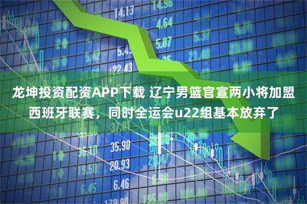 龙坤投资配资APP下载 辽宁男篮官宣两小将加盟西班牙联赛，同时全运会u22组基本放弃了