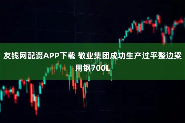 友钱网配资APP下载 敬业集团成功生产过平整边梁用钢700L