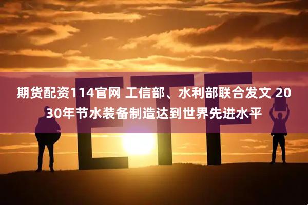 期货配资114官网 工信部、水利部联合发文 2030年节水装备制造达到世界先进水平