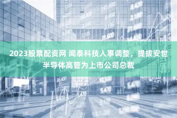 2023股票配资网 闻泰科技人事调整，提拔安世半导体高管为上市公司总裁