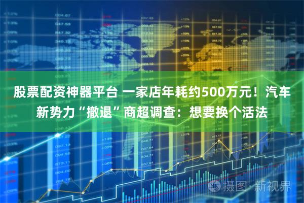 股票配资神器平台 一家店年耗约500万元！汽车新势力“撤退”商超调查：想要换个活法