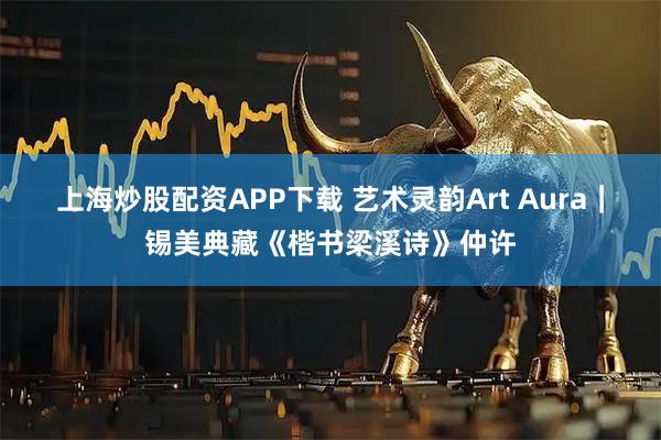 上海炒股配资APP下载 艺术灵韵Art Aura｜锡美典藏《楷书梁溪诗》仲许