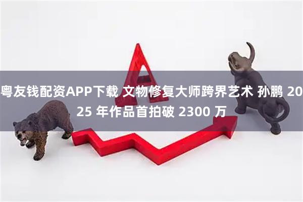 粤友钱配资APP下载 文物修复大师跨界艺术 孙鹏 2025 年作品首拍破 2300 万