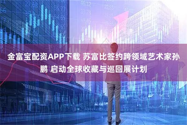 金富宝配资APP下载 苏富比签约跨领域艺术家孙鹏 启动全球收藏与巡回展计划