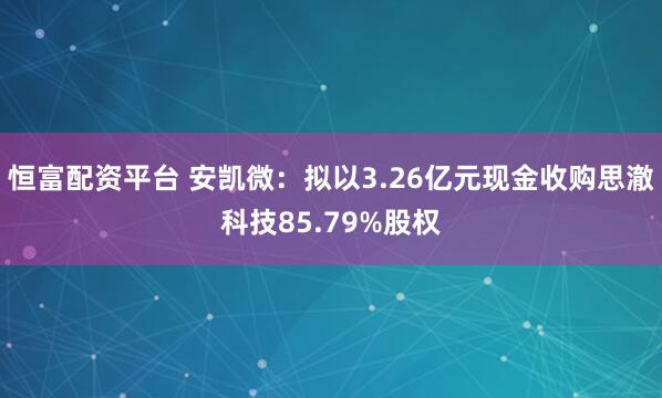 恒富配资平台 安凯微：拟以3.26亿元现金收购思澈科技85.79%股权