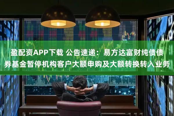 盈配资APP下载 公告速递:易方达富财纯债债券基金暂停机构客户大额申购及大额转换转入业务
