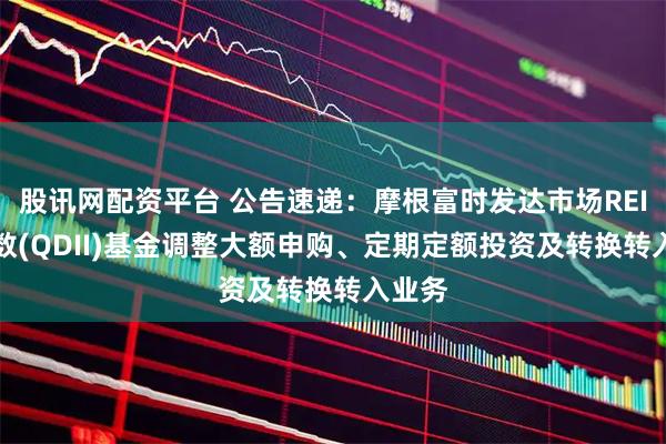 股讯网配资平台 公告速递：摩根富时发达市场REITs指数(QDII)基金调整大额申购、定期定额投资及转换转入业务