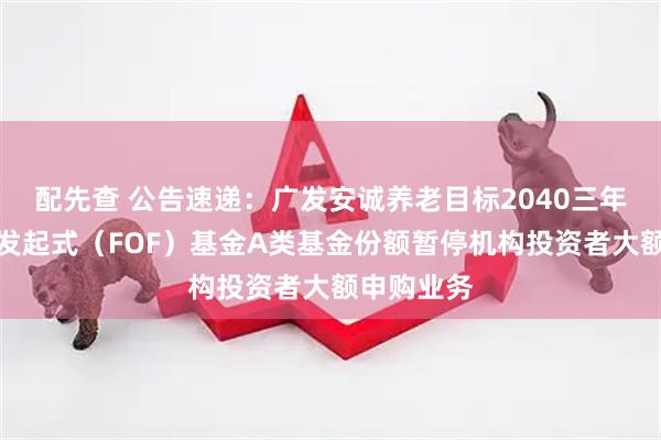 配先查 公告速递:广发安诚养老目标2040三年持有混合发起式(FOF)基金A类基金份额暂停机构投资者大额申购业务
