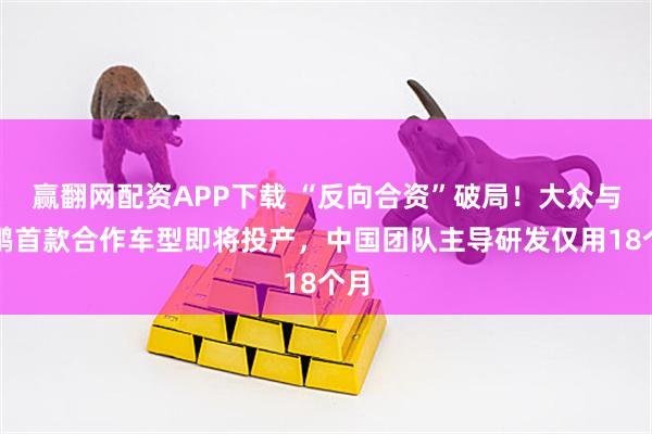 赢翻网配资APP下载 “反向合资”破局！大众与小鹏首款合作车型即将投产，中国团队主导研发仅用18个月