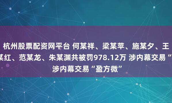 杭州股票配资网平台 何某祥、梁某苹、施某夕、王某、潘某红、范某龙、朱某渊共被罚978.12万 涉内幕交易“盈方微”