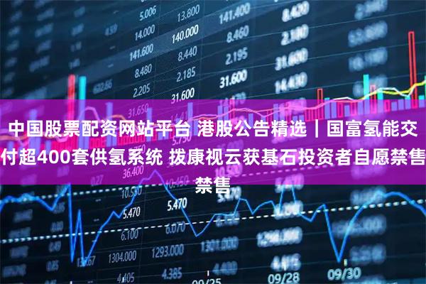 中国股票配资网站平台 港股公告精选｜国富氢能交付超400套供氢系统 拨康视云获基石投资者自愿禁售