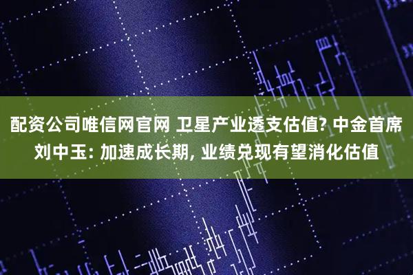 配资公司唯信网官网 卫星产业透支估值? 中金首席刘中玉: 加速成长期, 业绩兑现有望消化估值