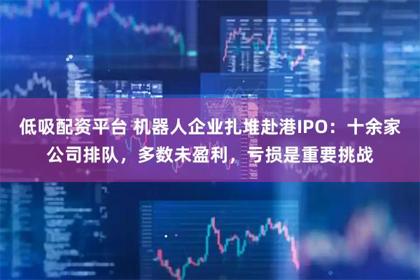 低吸配资平台 机器人企业扎堆赴港IPO：十余家公司排队，多数未盈利，亏损是重要挑战