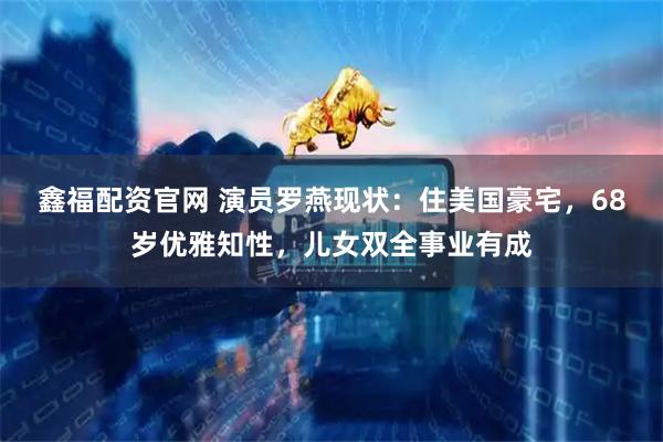 鑫福配资官网 演员罗燕现状：住美国豪宅，68岁优雅知性，儿女双全事业有成