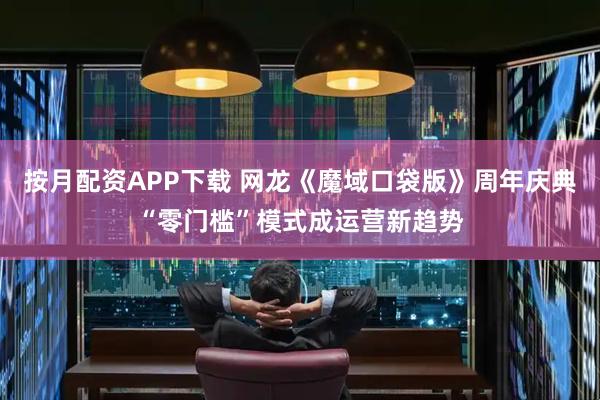 按月配资APP下载 网龙《魔域口袋版》周年庆典“零门槛”模式成运营新趋势