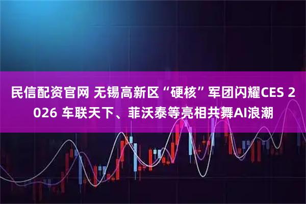 民信配资官网 无锡高新区“硬核”军团闪耀CES 2026 车联天下、菲沃泰等亮相共舞AI浪潮