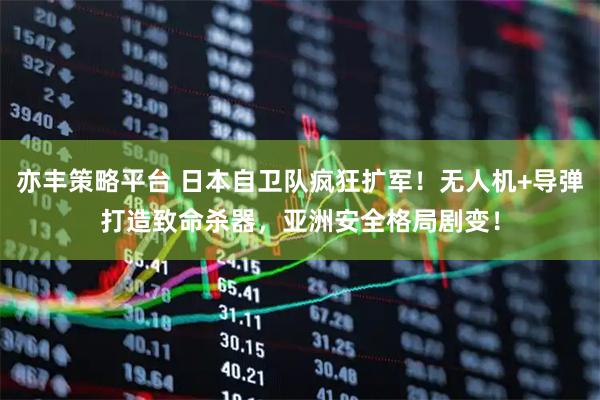 亦丰策略平台 日本自卫队疯狂扩军！无人机+导弹打造致命杀器，亚洲安全格局剧变！