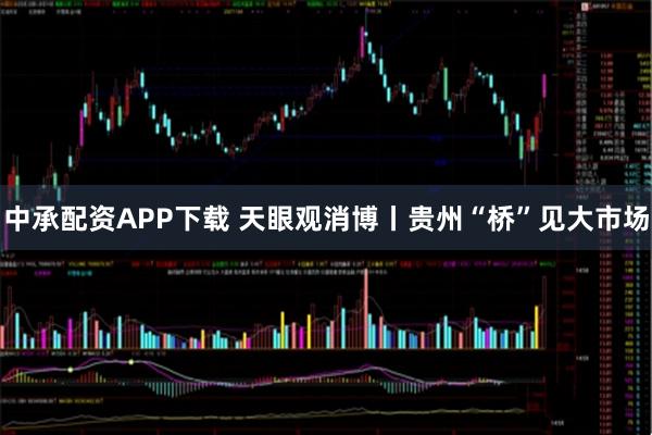 中承配资APP下载 天眼观消博丨贵州“桥”见大市场