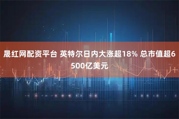 晟红网配资平台 英特尔日内大涨超18% 总市值超6500亿美元