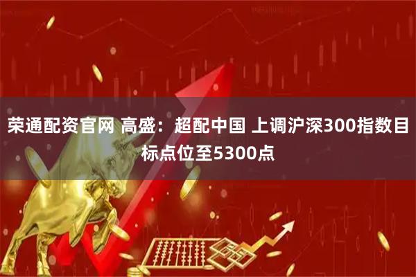 荣通配资官网 高盛：超配中国 上调沪深300指数目标点位至5300点