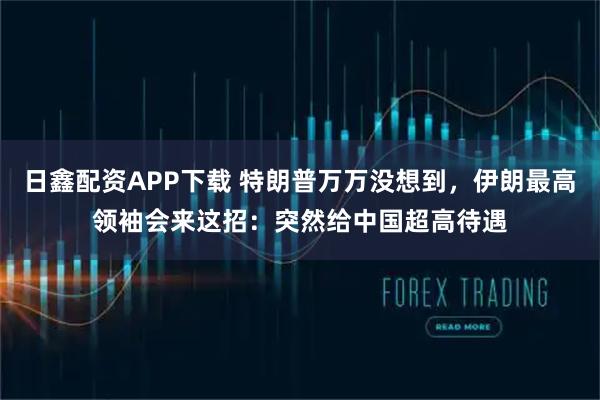 日鑫配资APP下载 特朗普万万没想到，伊朗最高领袖会来这招：突然给中国超高待遇