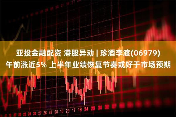 亚投金融配资 港股异动 | 珍酒李渡(06979)午前涨近5% 上半年业绩恢复节奏或好于市场预期