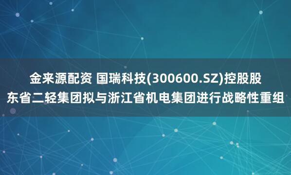 金来源配资 国瑞科技(300600.SZ)控股股东省二轻集团拟与浙江省机电集团进行战略性重组