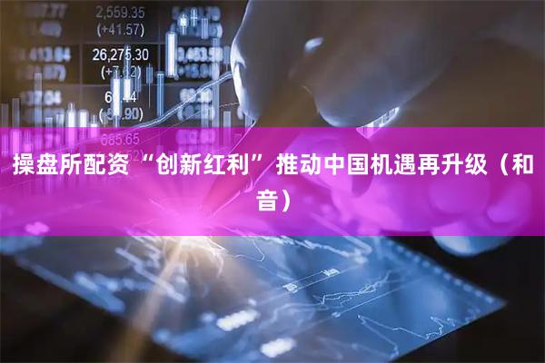 操盘所配资 “创新红利” 推动中国机遇再升级（和音）